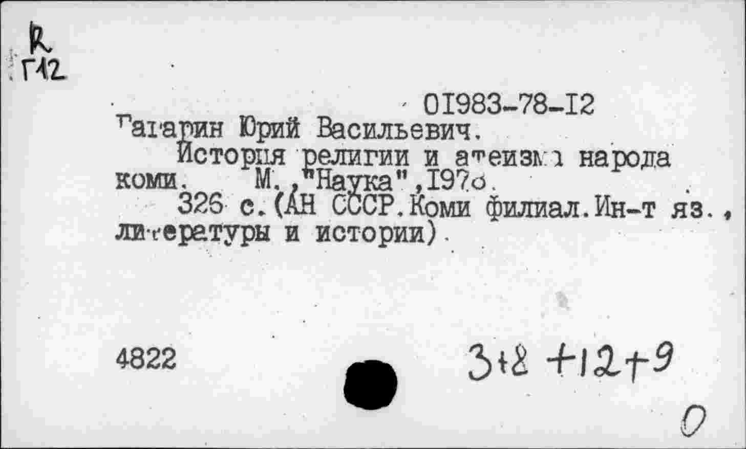 ﻿л
: пг
' 01983-78-12 гагарин Юрий Васильевич.
История религии и атеизма народа коми. М. .’’Наука" ,197о.
326 с. (АН СССР.Коми филиал.Ин-т яз. литературы и истории).
4822
3^ +12-Г5
О